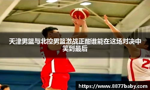 天津男篮与北控男篮激战正酣谁能在这场对决中笑到最后